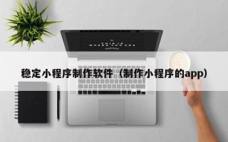 冠县稳定小程序制作软件（制作小程序的app）