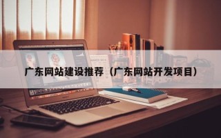 冠县广东网站建设推荐（广东网站开发项目）